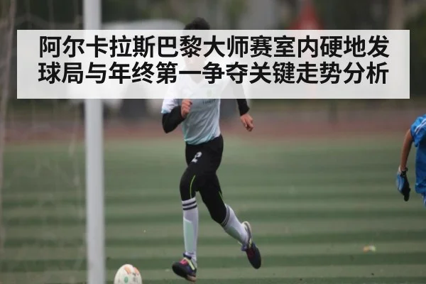 阿尔卡拉斯巴黎大师赛室内硬地发球局与年终第一争夺关键走势分析